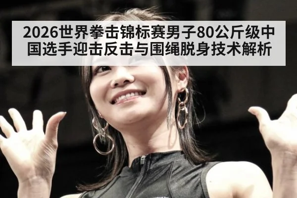 2026世界拳击锦标赛男子80公斤级中国选手迎击反击与围绳脱身技术解析 - ayx